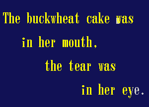 The buckwheat cake was
in her mouth.

the tear was

in her eye.