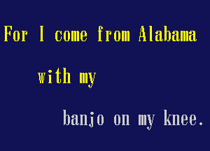 For I come from Alabama

with my

banjo on my knee.