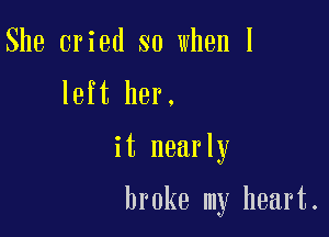 She cried so when I
left her.

it nearly

broke my heart.