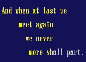 And when at last we
meet again

we never

more shall part.