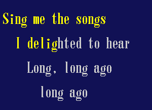 Sing me the songs

I delighted to hear

Long. long ago

long ago