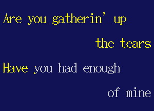 Are you gatherin, up

the tears
Have you had enough

of mine