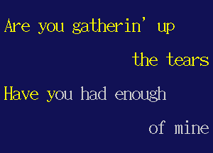 Are you gatherin, up

the tears
Have you had enough

of mine