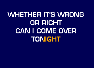 VUHETHER IT'S WRONG
0R RIGHT
CAN I COME OVER

TONIGHT