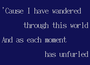 ,Cause I have wandered

through this world

And as each moment

has unfurled