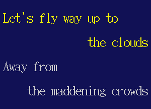 Lefs fly way up T0
the Clouds

Away f mm

the maddening crowds