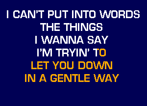 I CAN'T PUT INTO WORDS
THE THINGS
I WANNA SAY
I'M TRYIN' TO
LET YOU DOWN
IN A GENTLE WAY