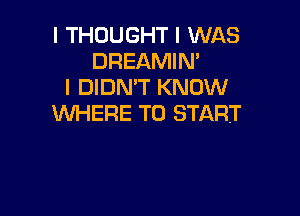 I THOUGHT I WAS
DREAMIN'
I DIDN'T KNOW

WHERE TO START