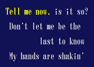 Tell me now, is it so?
Don't let me he the

last to know

My hands are shakin