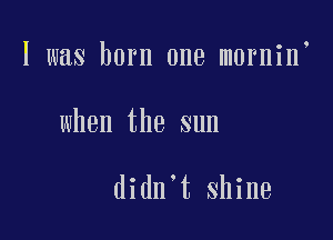 I was born one mornin

when the sun

didn t shine