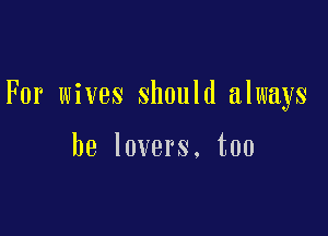 For wives should always

be lovers. too