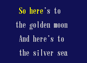 So here's to

the golden moon

And here's to

the silver sea
