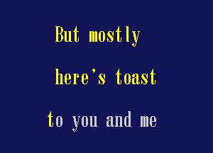 But mostly

here's toast

to you and me