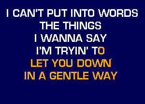 I CAN'T PUT INTO WORDS
THE THINGS
I WANNA SAY
I'M TRYIN' TO
LET YOU DOWN
IN A GENTLE WAY