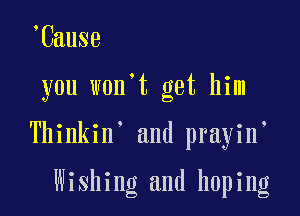 Cause

you won t get him

Thinkin' and prayin

Wishing and hoping