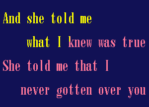 And She told me
what I knew was true
She told me that I

never gotten over you