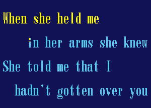 When She held me
in her arms She knew
She told me that I

hadn t gotten over you