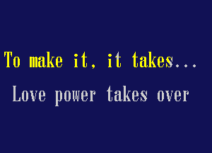 To make it. it takes...

Love power takes over