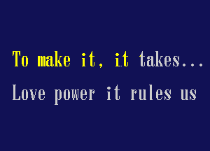 To make it. it takes...

Love power it rules us