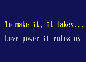 To make it. it takes...

Love power it rules us