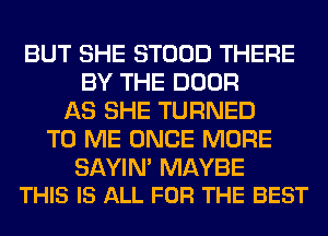 BUT SHE STOOD THERE
BY THE DOOR
AS SHE TURNED
TO ME ONCE MORE

SAYIN' MAYBE
THIS IS ALL FOR THE BEST