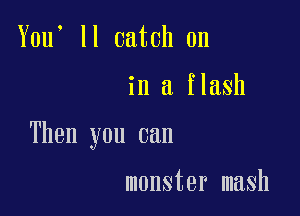 You' ll catch on

in a flash

Then you can

monster mash