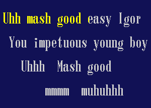 Uhh mash good easy Igor

You impetuous young boy

Uhhh Mash good

mmmm muhuhhh