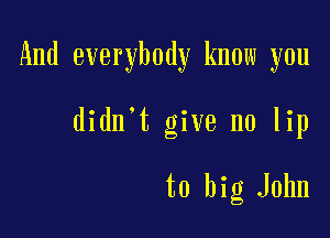 And everybody know you

didn't give no lip

to big John