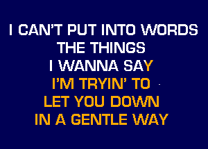 I CAN'T PUT INTO WORDS
THE THINGS
I WANNA SAY
I'M TRYIN' T0 -
LET YOU DOWN
IN A GENTLE WAY