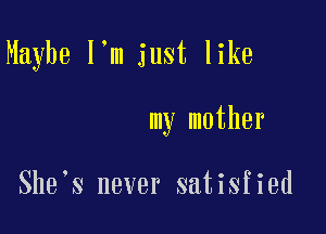 Maybe I'm just like

my mother

She s never satisfied