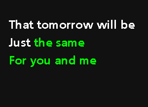 Th at tom orrow will be
Just the same

For you and me