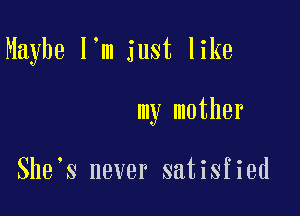 Maybe I'm just like

my mother

She s never satisfied
