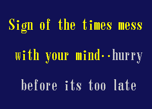 Sign of the times mess

with your mind ohurry

before its too late