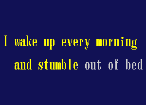 I wake up every morning

and stumble out of bed