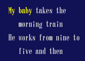 My baby takes the

morning train

He works from nine to

five and then