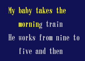 My baby takes the

morning train

He works from nine to

five and then