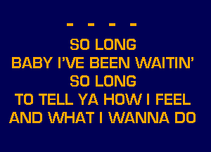 SO LONG
BABY I'VE BEEN WAITIN'
SO LONG
TO TELL YA HOW I FEEL
AND WHAT I WANNA DO