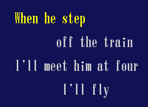 When he step

off the train

l ll meet him at four
l'll fly