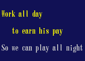 Work all day

to earn his pay

So we can play all night