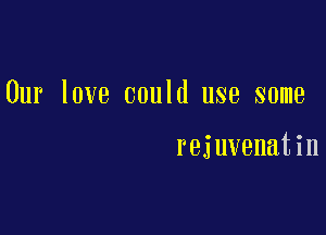 Our love could use some

rejuvenatin