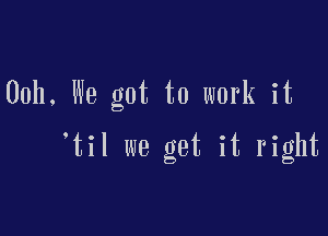 00h, We got to work it

til we get it right