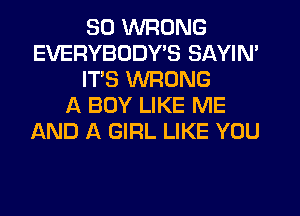 SO WRONG
EVERYBODY'S SAYIN'
ITS WRONG
A BOY LIKE ME
AND A GIRL LIKE YOU