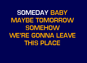 SOMEDAY BABY
MAYBE TOMORROW
SOMEHOW
WERE GONNA LEAVE
THIS PLACE