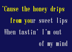 'Cause the honey drips

from your sweet lips

When tastin' I'm out

of my mind