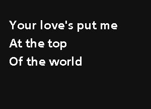 Your love's put me
At the top

Of the world