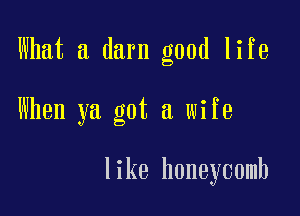 What a darn good life

When ya got a wife

like honeycomb