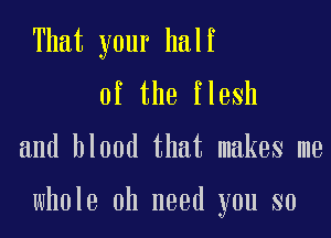 That your half
of the flesh

and blood that makes me

whole 0h need you so