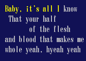 Baby, itts all I know

That your half
of the flesh
and blood that makes me

whole yeah, hyeah yeah