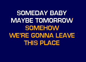 SOMEDAY BABY
MAYBE TOMORROW
SOMEHOW
WERE GONNA LEAVE
THIS PLACE