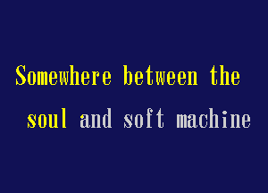 Somewhere between the

soul and soft machine